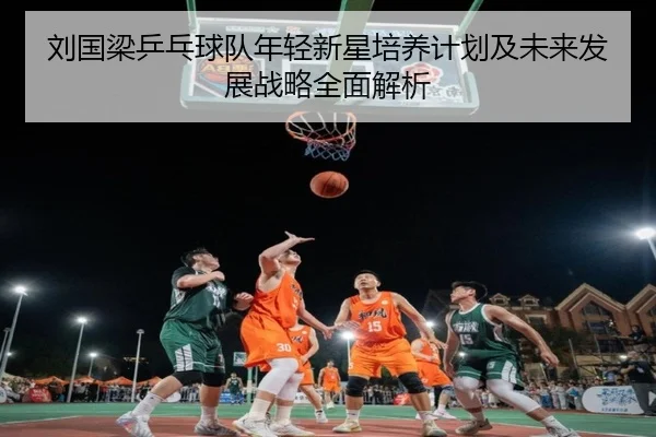 刘国梁乒乓球队年轻新星培养计划及未来发展战略全面解析