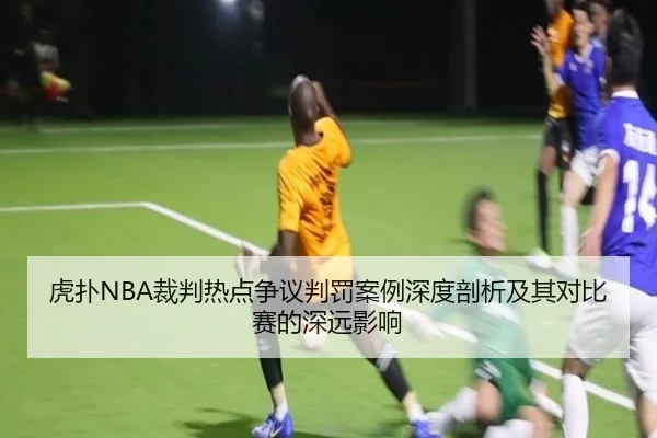 虎扑NBA裁判热点争议判罚案例深度剖析及其对比赛的深远影响